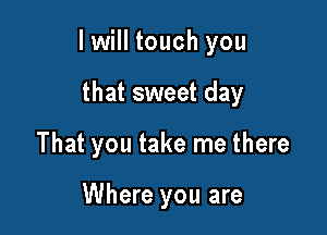 I will touch you

that sweet day
That you take me there

Where you are