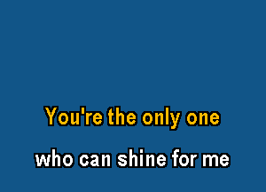 You're the only one

who can shine for me