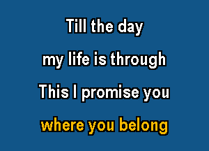 Till the day
my life is through

This I promise you

where you belong