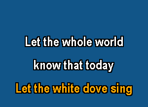 Let the whole world

know that today

Let the white dove sing