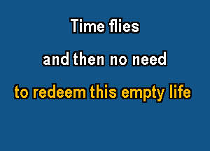 Time flies

and then no need

to redeem this empty life