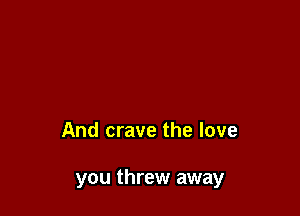 And crave the love

you threw away
