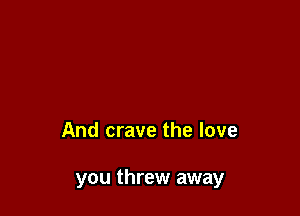 And crave the love

you threw away