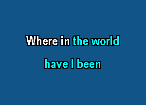 Where in the world

have I been