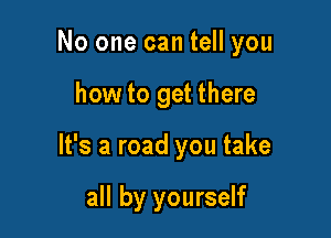 No one can tell you

how to get there

It's a road you take

all by yourself