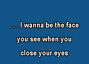 ...lwanna be the face

you see when you

close your eyes