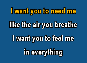 I want you to need me
like the air you breathe

I want you to feel me

in everything