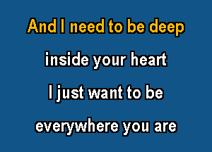 And I need to be deep

inside your heart
ljust want to be

everywhere you are