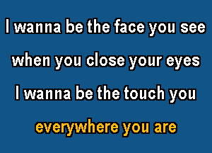 I wanna be the face you see

when you close your eyes

lwanna be the touch you

everywhere you are