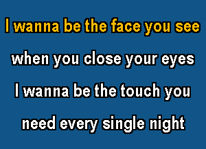 I wanna be the face you see

when you close your eyes

lwanna be the touch you

need every single night