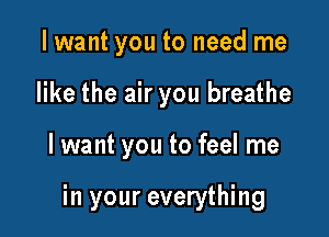 I want you to need me
like the air you breathe

I want you to feel me

in your everything