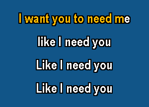 I want you to need me
like I need you

Likel need you

Likel need you