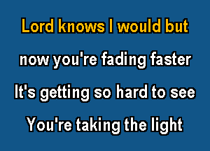 Lord knows I would but
now you're fading faster
It's getting so hard to see

You're taking the light