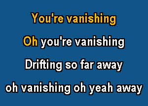 You're vanishing

Oh you're vanishing

Drifting so far away

oh vanishing oh yeah away