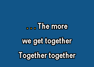 . . . The more

we get together

Together together