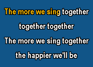 The more we sing together

together together

The more we sing together

the happier we'll be