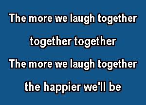The more we laugh together

together together

The more we laugh together

the happier we'll be