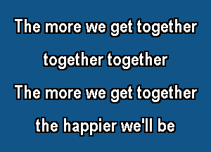 The more we get together

together together

The more we get together

the happier we'll be