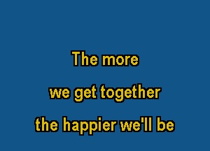 The more

we get together

the happier we'll be