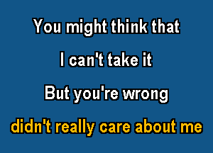 You might think that

I can't take it

But you're wrong

didn't really care about me