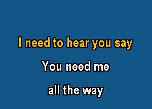 I need to hear you say

You need me

all the way