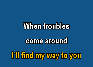 When troubles

come around

HI find my way to you