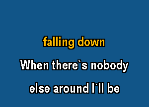 falling down

When there s nobody

else around HI be