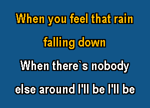 When you feel that rain

falling down

When there s nobody

else around I'll be I'll be