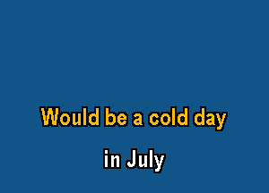 Would be a cold day

in July