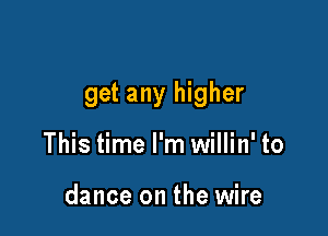 get any higher

This time I'm willin' to

dance on the wire