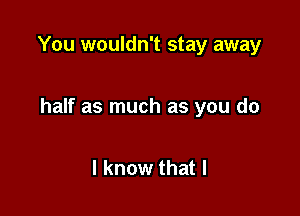 You wouldn't stay away

half as much as you do

I know that l