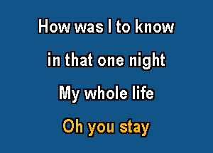 How was I to know
in that one night

My whole life

Oh you stay