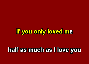 If you only loved me

half as much as I love you