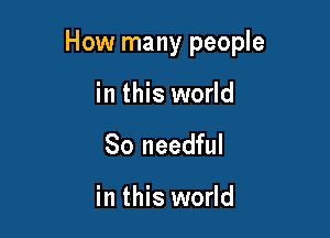 How many people

in this world
So needful

in this world
