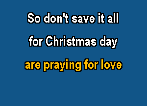 So don't save it all

for Christmas day

are praying for love