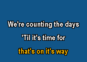 We're counting the days

'Til it's time for

that's on it's way