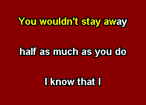 You wouldn't stay away

half as much as you do

I know that l
