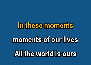 In these moments

moments of our lives

All the world is ours