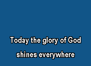 Today the glory of God

shines everywhere
