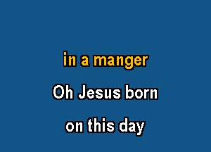 in a manger

Oh Jesus born

on this day