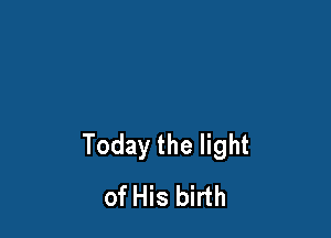 Today the light
of His birth