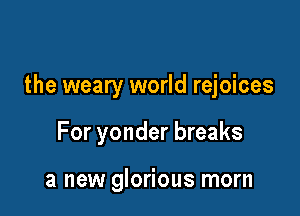 the weary world rejoices

For yonder breaks

a new glorious morn