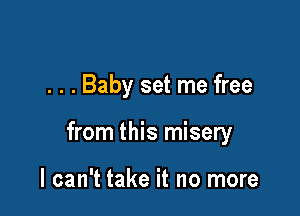 . . . Baby set me free

from this misery

I can't take it no more
