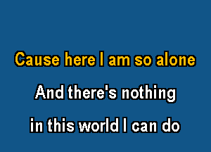 Cause here I am so alone

And there's nothing

in this world I can do
