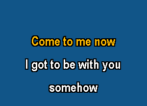 Come to me now

I got to be with you

somehow