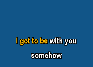 I got to be with you

somehow