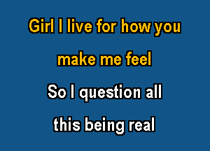 Girl I live for how you

make me feel
So I question all

this being real