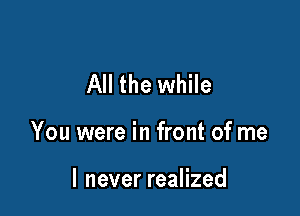 All the while

You were in front of me

I never realized