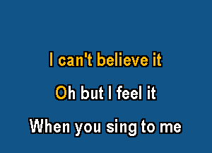 I can't believe it

Oh but I feel it

When you sing to me