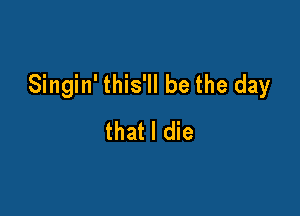 Singin' this'll be the day

that I die